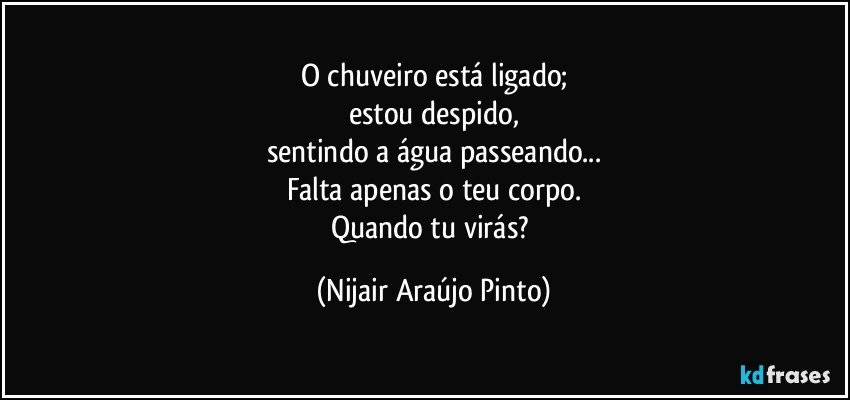 O chuveiro está ligado;
estou despido,
sentindo a água passeando...
Falta apenas o teu corpo.
Quando tu virás? (Nijair Araújo Pinto)