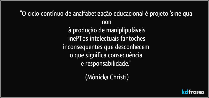 "O ciclo contínuo de analfabetização educacional é projeto 'sine qua non'
à produção de maniplipuláveis
inePTos intelectuais fantoches
inconsequentes que desconhecem
o que significa consequência
e responsabilidade." (Mônicka Christi)