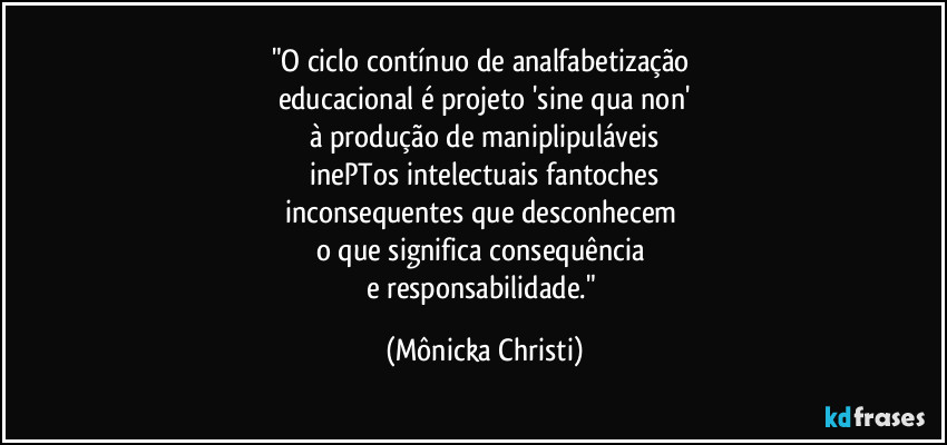 "O ciclo contínuo de analfabetização 
educacional é projeto 'sine qua non'
à produção de maniplipuláveis
 inePTos intelectuais fantoches 
inconsequentes que desconhecem 
o que significa consequência 
e responsabilidade." (Mônicka Christi)