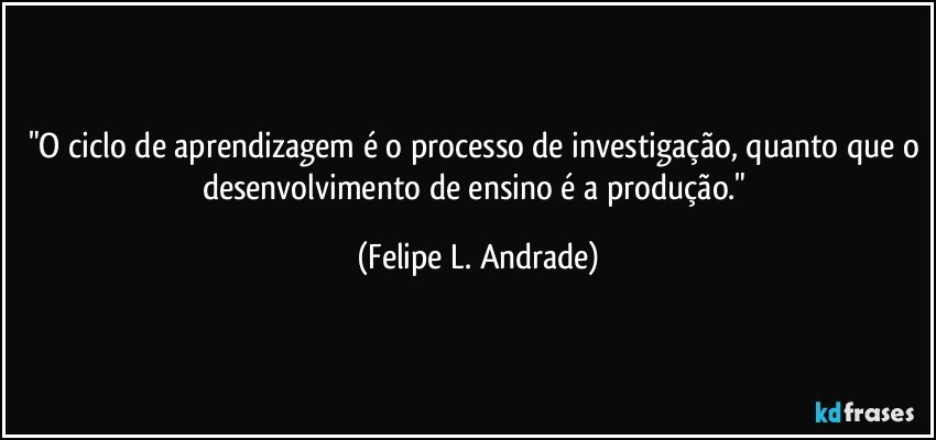 "O ciclo de aprendizagem é o processo de investigação, quanto que o desenvolvimento de ensino é a produção." (Felipe L. Andrade)