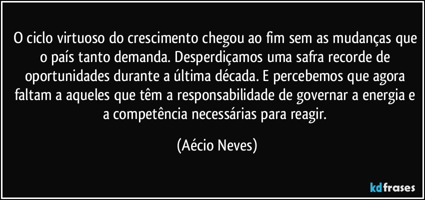 O ciclo virtuoso do crescimento chegou ao fim sem as mudanças que o país tanto demanda. Desperdiçamos uma safra recorde de oportunidades durante a última década. E percebemos que agora faltam a aqueles que têm a responsabilidade de governar a energia e a competência necessárias para reagir. (Aécio Neves)