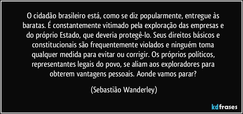 O cidadão brasileiro está, como se diz popularmente, entregue às baratas. É constantemente vitimado pela exploração das empresas e do próprio Estado, que deveria protegê-lo. Seus direitos básicos e constitucionais são frequentemente violados e ninguém toma qualquer medida para evitar ou corrigir. Os próprios políticos, representantes legais do povo, se aliam aos exploradores para obterem vantagens pessoais. Aonde vamos parar? (Sebastião Wanderley)