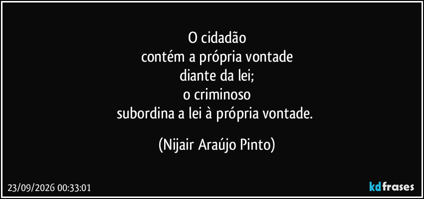 O cidadão
contém a própria vontade
diante da lei;
o criminoso
subordina a lei à própria vontade. (Nijair Araújo Pinto)