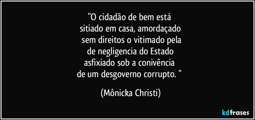 "O cidadão de bem está 
sitiado em casa, amordaçado
 sem direitos o vitimado pela
 de negligencia do Estado 
asfixiado sob a conivência 
de um desgoverno corrupto. " (Mônicka Christi)