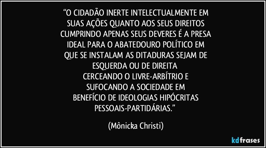 “O CIDADÃO INERTE INTELECTUALMENTE EM
SUAS AÇÕES QUANTO AOS SEUS DIREITOS
CUMPRINDO APENAS SEUS DEVERES É A PRESA
IDEAL PARA O ABATEDOURO POLÍTICO EM
QUE SE INSTALAM AS DITADURAS SEJAM DE
ESQUERDA OU DE DIREITA 
CERCEANDO O LIVRE-ARBÍTRIO E
SUFOCANDO A SOCIEDADE EM
BENEFÍCIO DE IDEOLOGIAS HIPÓCRITAS
PESSOAIS-PARTIDÁRIAS.” (Mônicka Christi)