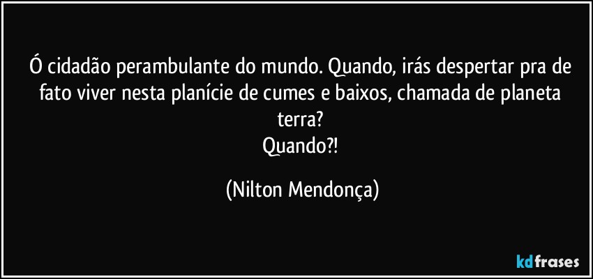 Ó cidadão perambulante do mundo. Quando, irás despertar pra de fato viver  nesta planície de cumes e baixos, chamada de planeta terra? 
Quando?! (Nilton Mendonça)