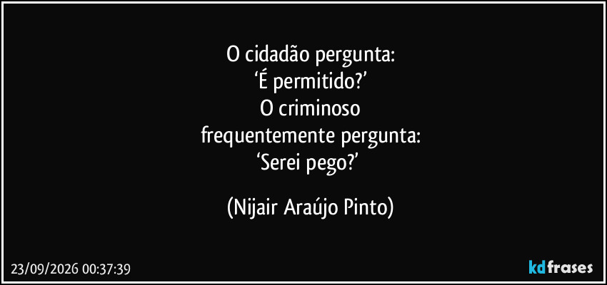 O cidadão pergunta:
‘É permitido?’
O criminoso
frequentemente pergunta:
‘Serei pego?’ (Nijair Araújo Pinto)