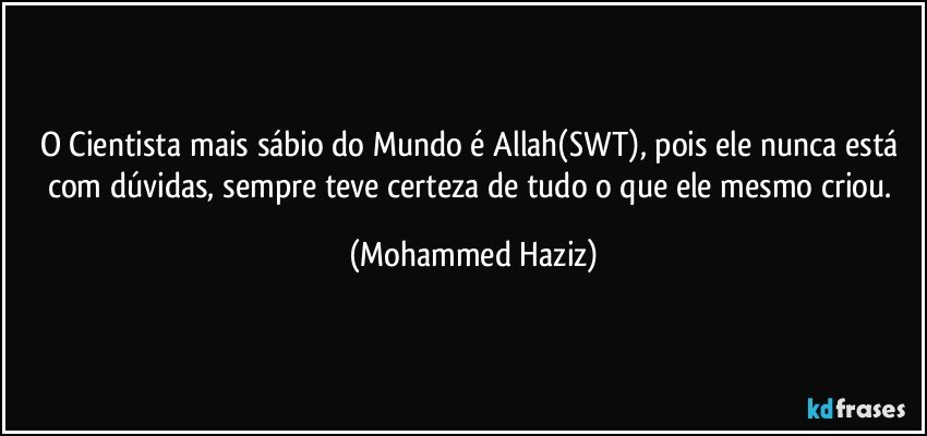 O Cientista mais sábio do Mundo é Allah(SWT), pois ele nunca está com dúvidas, sempre teve certeza de tudo o que ele mesmo criou. (Mohammed Haziz)