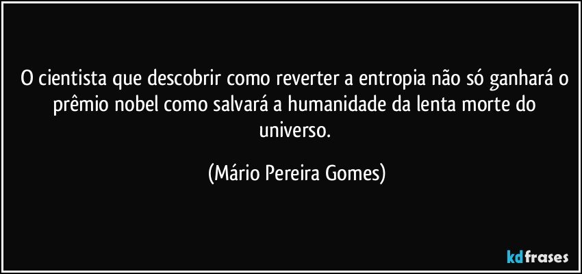 O cientista que descobrir como reverter a entropia não só ganhará o prêmio nobel como salvará a humanidade da lenta morte do universo. (Mário Pereira Gomes)