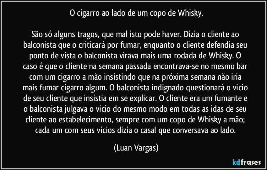 O cigarro ao lado de um copo de Whisky.

São só alguns tragos, que mal isto pode haver. Dizia o cliente ao balconista que o criticará por fumar, enquanto o cliente defendia seu ponto de vista o balconista virava mais uma rodada de Whisky. O caso é que o cliente na semana passada encontrava-se no mesmo bar com um cigarro a mão insistindo que na próxima semana não iria mais fumar cigarro algum. O balconista indignado questionará o vicio de seu cliente que insistia em se explicar. O cliente era um fumante e o balconista julgava o vicio do mesmo modo em todas as idas de seu cliente ao estabelecimento, sempre com um copo de Whisky a mão; cada um com seus vícios dizia o casal que conversava ao lado. (Luan Vargas)