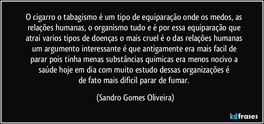 O cigarro o tabagismo é um tipo de equiparação onde os medos, as relações humanas, o organismo tudo e é por essa equiparação que atraí varios tipos de doenças o mais cruel é o das relações humanas um argumento interessante é que antigamente era mais facil de parar pois tinha menas substâncias quimicas era menos nocivo a saúde hoje em dia com muito estudo dessas organizações é 
de fato mais dificil parar de fumar. (Sandro Gomes Oliveira)