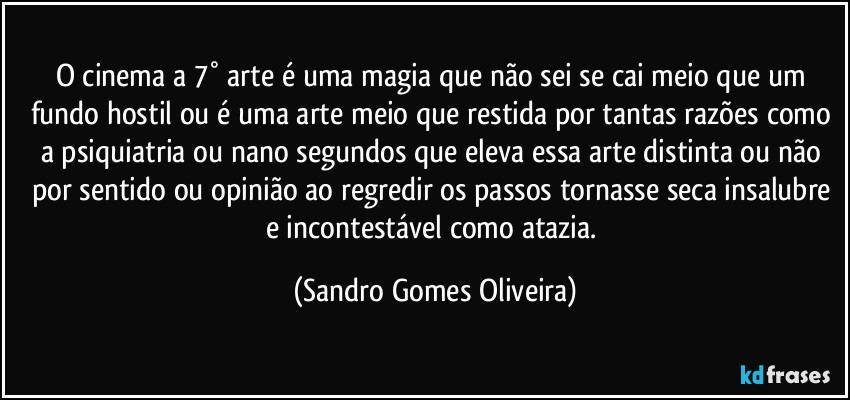 O cinema a 7° arte é uma magia que não sei se cai meio que um fundo hostil ou é uma arte meio que restida por tantas razões como a psiquiatria ou nano segundos que eleva essa arte distinta ou não por sentido ou opinião ao regredir os passos tornasse seca insalubre e incontestável como atazia. (Sandro Gomes Oliveira)