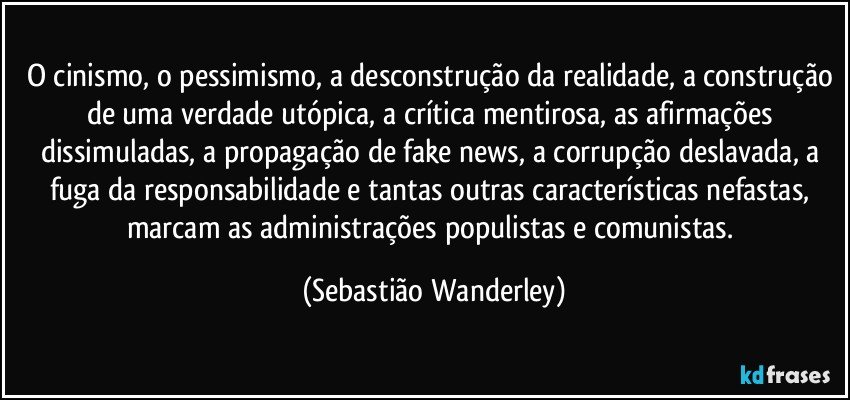 O cinismo, o pessimismo, a desconstrução da realidade, a construção de uma verdade utópica, a crítica mentirosa, as afirmações dissimuladas, a propagação de fake news, a corrupção deslavada, a fuga da responsabilidade e tantas outras características nefastas, marcam as administrações populistas e comunistas. (Sebastião Wanderley)