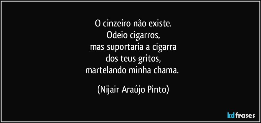 O cinzeiro não existe.
Odeio cigarros,
mas suportaria a cigarra
dos teus gritos,
martelando minha chama. (Nijair Araújo Pinto)