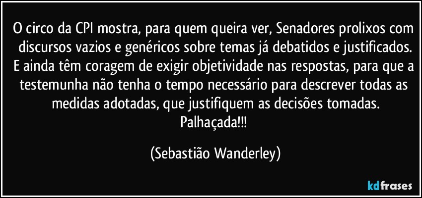 O circo da CPI mostra, para quem queira ver, Senadores prolixos com discursos vazios e genéricos sobre temas já debatidos e justificados.
E ainda têm coragem de exigir objetividade nas respostas, para que a testemunha não tenha o tempo necessário para descrever todas as medidas adotadas, que justifiquem as decisões tomadas.
Palhaçada!!! (Sebastião Wanderley)