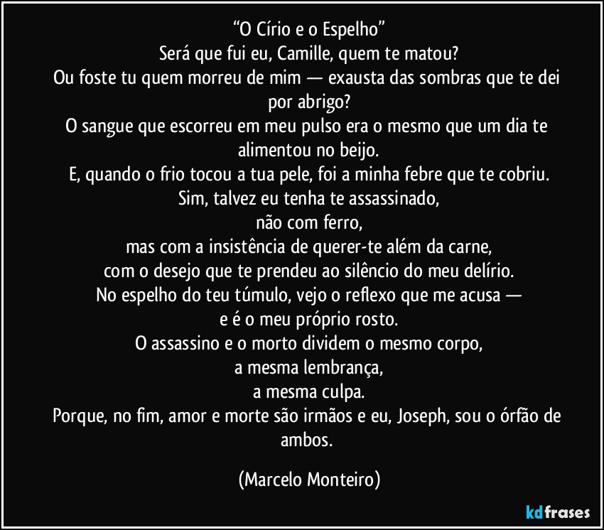 “O Círio e o Espelho”
Será que fui eu, Camille, quem te matou?
Ou foste tu quem morreu de mim — exausta das sombras que te dei por abrigo?
O sangue que escorreu em meu pulso era o mesmo que um dia te alimentou no beijo.
E, quando o frio tocou a tua pele, foi a minha febre que te cobriu.
Sim, talvez eu tenha te assassinado,
não com ferro,
mas com a insistência de querer-te além da carne,
com o desejo que te prendeu ao silêncio do meu delírio.
No espelho do teu túmulo, vejo o reflexo que me acusa —
e é o meu próprio rosto.
O assassino e o morto dividem o mesmo corpo,
a mesma lembrança,
a mesma culpa.
Porque, no fim, amor e morte são irmãos e eu, Joseph, sou o órfão de ambos. (Marcelo Monteiro)