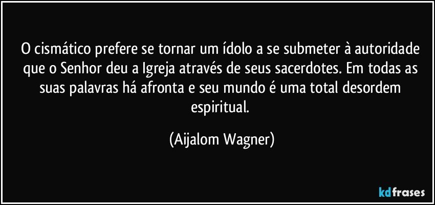 O cismático prefere se tornar um ídolo a se submeter à autoridade que o Senhor deu a Igreja através de seus sacerdotes. Em todas as suas palavras há afronta e seu mundo é uma total desordem espiritual. (Aijalom Wagner)