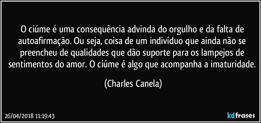 O ciúme é uma consequência advinda do orgulho e da falta de autoafirmação. Ou seja, coisa de um indivíduo que ainda não se preencheu de qualidades que dão suporte para os lampejos de sentimentos do amor. O ciúme é algo que acompanha a imaturidade. (Charles Canela)