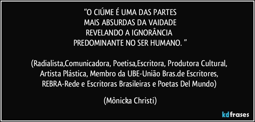 “O CIÚME É UMA DAS PARTES
MAIS ABSURDAS DA VAIDADE
REVELANDO A IGNORÂNCIA 
PREDOMINANTE NO SER HUMANO. ”

(Radialista,Comunicadora, Poetisa,Escritora, Produtora Cultural, Artista Plástica, Membro da UBE-União Bras.de Escritores, REBRA-Rede e Escritoras Brasileiras e Poetas Del Mundo) (Mônicka Christi)