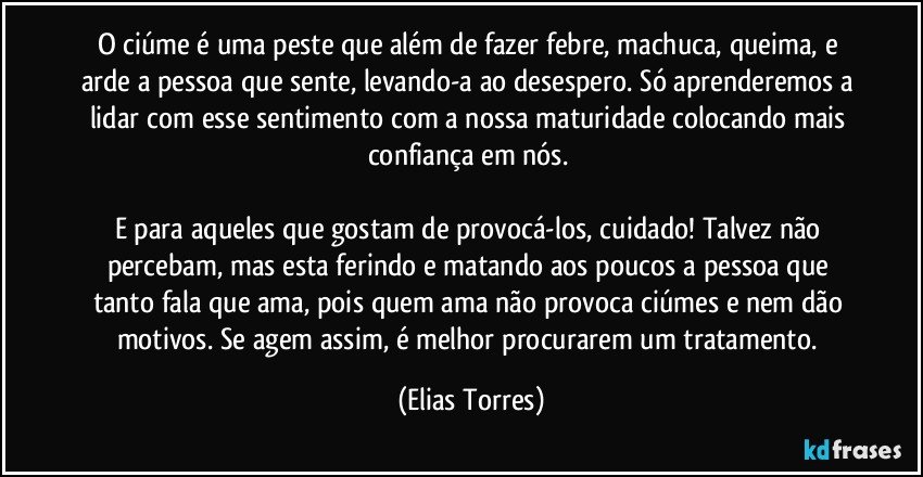 O ciúme é uma peste que além de fazer febre, machuca, queima, e arde a pessoa que sente, levando-a ao desespero. Só aprenderemos a lidar com esse sentimento com a nossa maturidade colocando mais confiança em nós. 

E para aqueles que gostam de provocá-los, cuidado! Talvez não percebam, mas esta ferindo e matando aos poucos a pessoa que tanto fala que ama, pois quem ama não provoca ciúmes e nem dão motivos. Se agem assim, é melhor procurarem um tratamento. (Elias Torres)