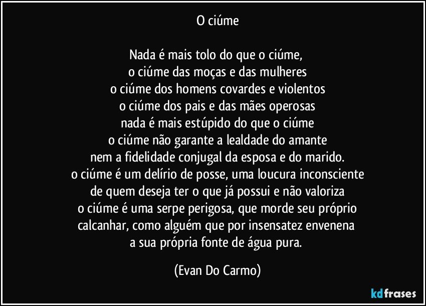 o ciúme

Nada é mais tolo do que o ciúme, 
o ciúme das moças e das mulheres
o ciúme dos homens covardes e violentos
o ciúme dos pais e das mães operosas
nada é mais estúpido do que o ciúme
o ciúme não garante a lealdade do amante
nem a fidelidade conjugal da esposa e do marido.
o ciúme é um delírio de posse, uma loucura inconsciente
de quem deseja ter o que já possui e não valoriza
o ciúme é uma serpe perigosa, que morde seu próprio
calcanhar, como alguém que por insensatez envenena 
a sua própria fonte de água pura. (Evan Do Carmo)