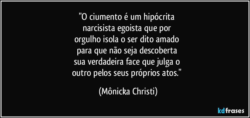 "O ciumento é um hipócrita 
narcisista egoista que por 
orgulho isola o ser dito amado 
para que não seja descoberta 
sua verdadeira face que julga o 
outro pelos seus próprios atos." (Mônicka Christi)