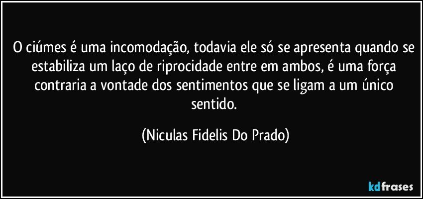 O ciúmes é uma incomodação, todavia ele só se apresenta quando se estabiliza um laço de riprocidade entre em ambos,  é uma força contraria a vontade dos sentimentos que se ligam a um único sentido. (Niculas Fidelis Do Prado)