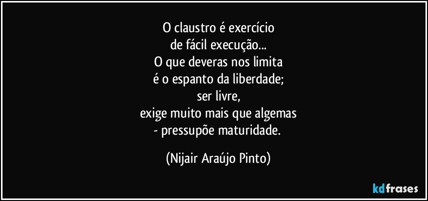 O claustro é exercício
de fácil execução...
O que deveras nos limita
é o espanto da liberdade;
ser livre,
exige muito mais que algemas
- pressupõe maturidade. (Nijair Araújo Pinto)