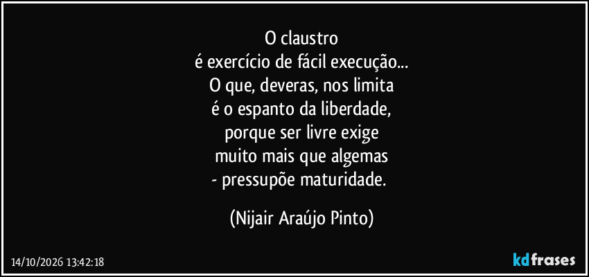 O claustro
é exercício de fácil execução...
O que, deveras, nos limita
é o espanto da liberdade,
porque ser livre exige
muito mais que algemas
- pressupõe maturidade. (Nijair Araújo Pinto)