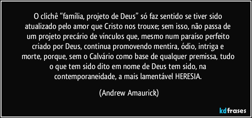 O clichê “família, projeto de Deus” só faz sentido se tiver sido atualizado pelo amor que Cristo nos trouxe; sem isso, não passa de um projeto precário de vínculos que, mesmo num paraíso perfeito criado por Deus, continua promovendo mentira, ódio, intriga e morte, porque, sem o Calvário como base de qualquer premissa, tudo o que tem sido dito em nome de Deus tem sido, na contemporaneidade, a mais lamentável HERESIA. (Andrew Amaurick)