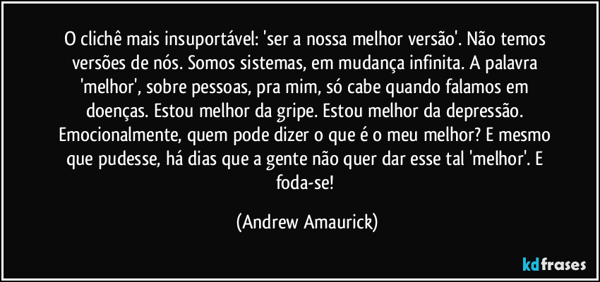 O clichê mais insuportável: 'ser a nossa melhor versão'. Não temos versões de nós. Somos sistemas, em mudança infinita. A palavra 'melhor', sobre pessoas, pra mim, só cabe quando falamos em doenças. Estou melhor da gripe. Estou melhor da depressão. Emocionalmente, quem pode dizer o que é o meu melhor? E mesmo que pudesse, há dias que a gente não quer dar esse tal 'melhor'. E foda-se! (Andrew Amaurick)