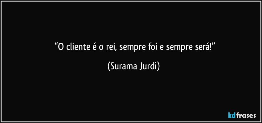 	“O cliente é o rei, sempre foi e sempre será!” (Surama Jurdi)