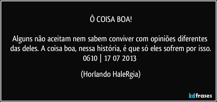 Ô COISA BOA!

Alguns não aceitam nem sabem conviver com opiniões diferentes das deles. A coisa boa, nessa história, é que só eles sofrem por isso.
0610 | 17/07/2013 (Horlando HaleRgia)