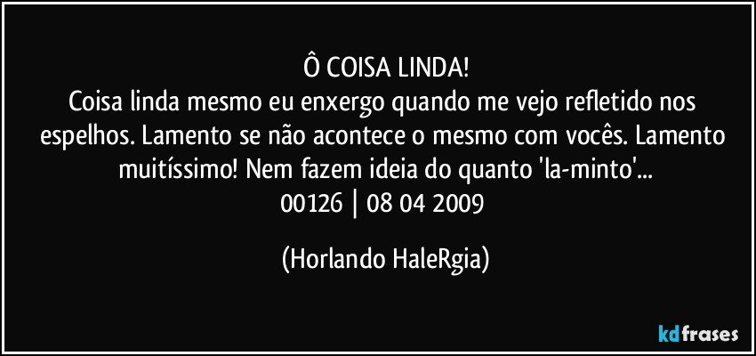 Ô COISA LINDA!
Coisa linda mesmo eu enxergo quando me vejo refletido nos espelhos. Lamento se não acontece o mesmo com vocês. Lamento muitíssimo! Nem fazem ideia do quanto 'la-minto'...
00126 | 08/04/2009 (Horlando HaleRgia)