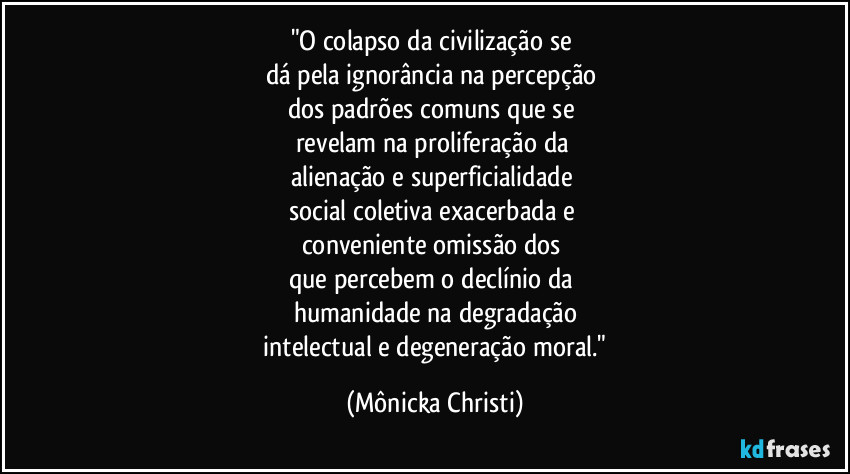 "O colapso da civilização se 
dá pela ignorância na percepção 
dos padrões comuns que se 
revelam na proliferação da 
alienação e superficialidade  
social coletiva exacerbada e 
conveniente omissão dos 
que percebem o declínio da 
humanidade na degradação
 intelectual e degeneração moral." (Mônicka Christi)