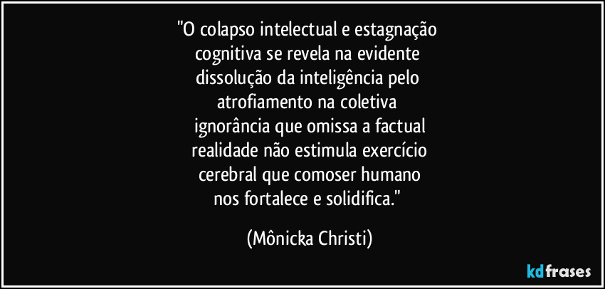 "O colapso intelectual e estagnação
cognitiva se revela na evidente
dissolução da inteligência pelo
atrofiamento na coletiva
ignorância que omissa a factual
realidade não estimula exercício
cerebral que comoser humano
nos fortalece e solidifica." (Mônicka Christi)