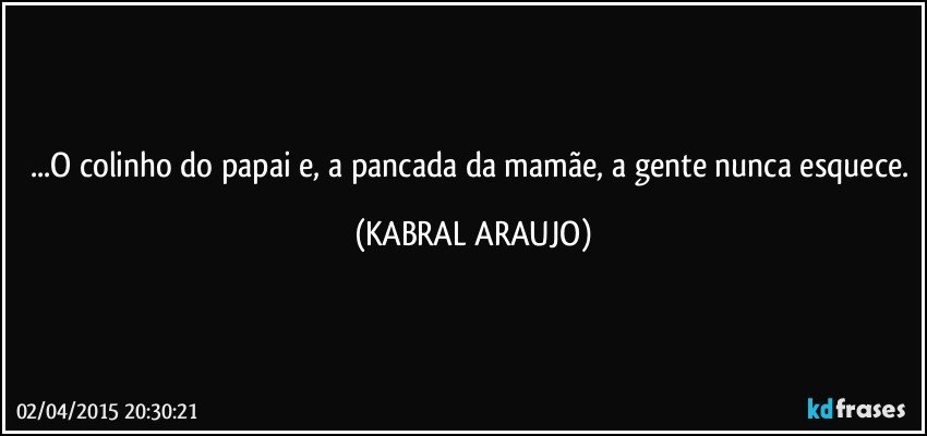 ...O colinho do papai e, a pancada da mamãe, a gente nunca esquece. (KABRAL ARAUJO)