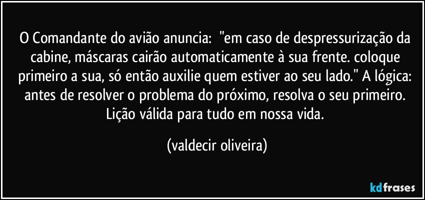 O Comandante do avião anuncia: ⁠"em caso de despressurização da cabine, máscaras cairão automaticamente à sua frente. coloque primeiro a sua, só então auxilie quem estiver ao seu lado." A lógica: antes de resolver o problema do próximo, resolva o seu primeiro. Lição válida para tudo em nossa vida. (valdecir oliveira)