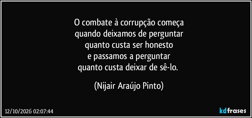 O combate à corrupção começa
quando deixamos de perguntar
quanto custa ser honesto
e passamos a perguntar
quanto custa deixar de sê-lo. (Nijair Araújo Pinto)