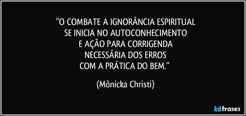 “O COMBATE A IGNORÂNCIA ESPIRITUAL
SE INICIA NO AUTOCONHECIMENTO
E AÇÃO PARA CORRIGENDA
NECESSÁRIA DOS ERROS
COM A PRÁTICA DO BEM.” (Mônicka Christi)