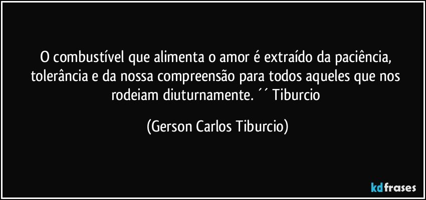 O combustível que alimenta o amor é extraído da paciência, tolerância e da nossa compreensão para todos aqueles que nos rodeiam diuturnamente. ´´ Tiburcio (Gerson Carlos Tiburcio)