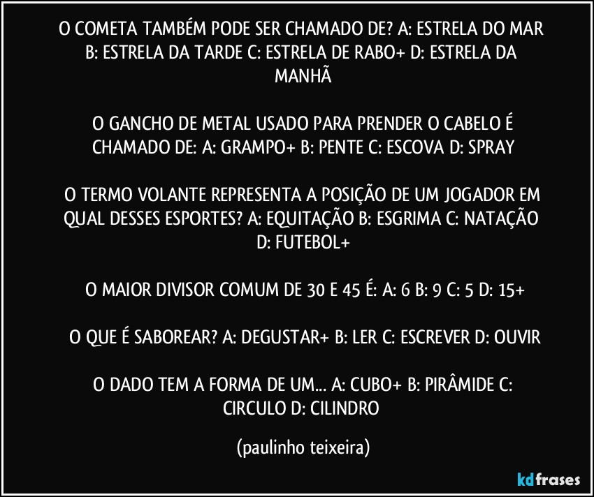 O COMETA TAMBÉM PODE SER CHAMADO DE?  A: ESTRELA DO MAR  B: ESTRELA DA TARDE  C: ESTRELA DE RABO+  D: ESTRELA DA MANHÃ

 O GANCHO DE METAL USADO PARA PRENDER O CABELO É CHAMADO DE:  A: GRAMPO+  B: PENTE  C: ESCOVA  D: SPRAY

 O TERMO VOLANTE REPRESENTA A POSIÇÃO DE UM JOGADOR EM QUAL DESSES ESPORTES?  A: EQUITAÇÃO  B: ESGRIMA  C: NATAÇÃO  D: FUTEBOL+

 O MAIOR DIVISOR COMUM DE 30 E 45 É:  A: 6  B: 9  C: 5  D: 15+

 O QUE É SABOREAR?  A: DEGUSTAR+  B: LER  C: ESCREVER  D: OUVIR

 O DADO TEM A FORMA DE UM...  A: CUBO+  B: PIRÂMIDE  C: CIRCULO  D: CILINDRO (paulinho teixeira)