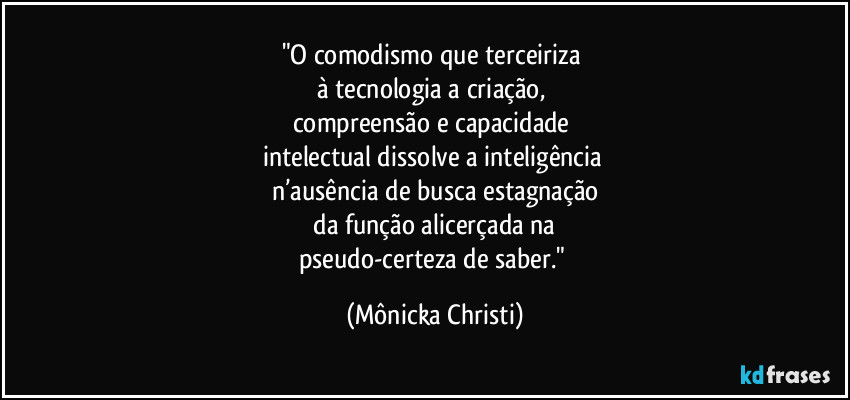 "O comodismo que terceiriza
à tecnologia a criação,
compreensão e capacidade
intelectual dissolve a inteligência
n’ausência de busca estagnação
da função alicerçada na
pseudo-certeza de saber." (Mônicka Christi)