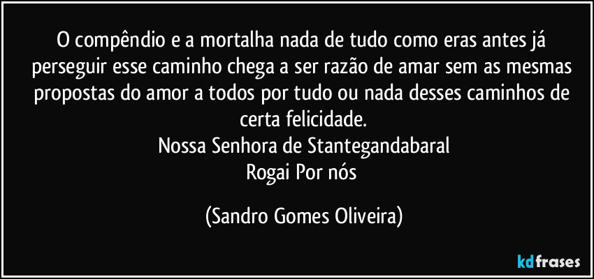 O compêndio e a mortalha nada de tudo como eras antes já perseguir esse caminho chega a ser razão de amar sem as mesmas propostas do amor a todos por tudo ou nada desses caminhos de certa felicidade.
Nossa Senhora de Stantegandabaral
Rogai Por nós (Sandro Gomes Oliveira)