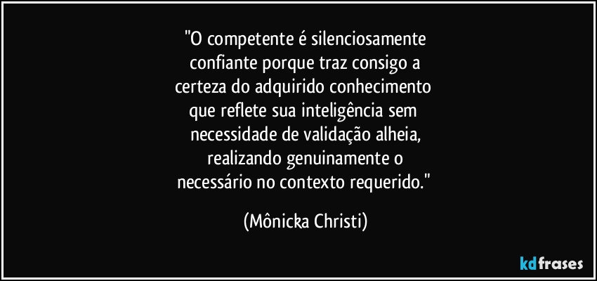 "O competente é silenciosamente
 confiante porque traz consigo a 
certeza do adquirido conhecimento 
que reflete sua inteligência sem 
necessidade de validação alheia,
 realizando genuinamente o 
necessário no contexto requerido." (Mônicka Christi)