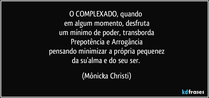 O COMPLEXADO, quando 
em algum momento, desfruta
um mínimo de poder, transborda
Prepotência e Arrogância
pensando minimizar a própria pequenez
da su'alma e do seu ser. (Mônicka Christi)