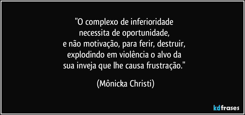 "O complexo de inferioridade 
necessita de oportunidade, 
e não motivação, para ferir, destruir, 
explodindo em violência o alvo da 
sua inveja que lhe causa frustração." (Mônicka Christi)