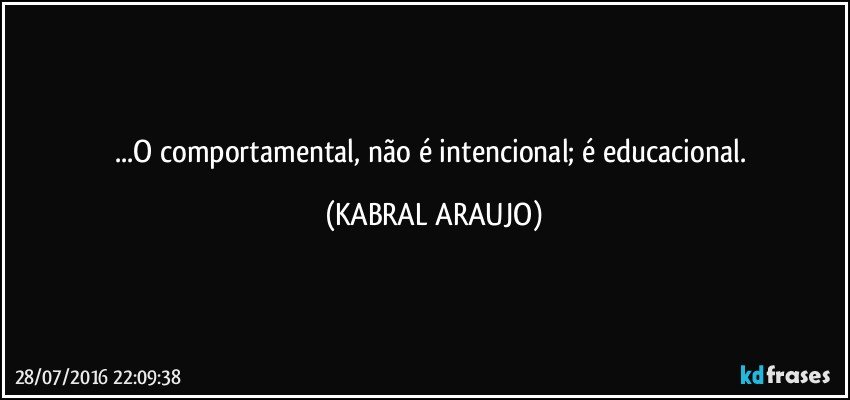 ...O comportamental, não é intencional; é educacional. (KABRAL ARAUJO)