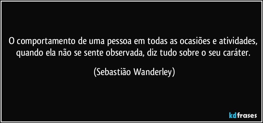 O comportamento de uma pessoa em todas as ocasiões e atividades, quando ela não se sente observada, diz tudo sobre o seu caráter. (Sebastião Wanderley)