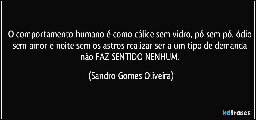 O comportamento humano é como cálice sem vidro, pó sem pó, ódio sem amor e noite sem os astros realizar ser a um tipo de demanda não FAZ SENTIDO NENHUM. (Sandro Gomes Oliveira)